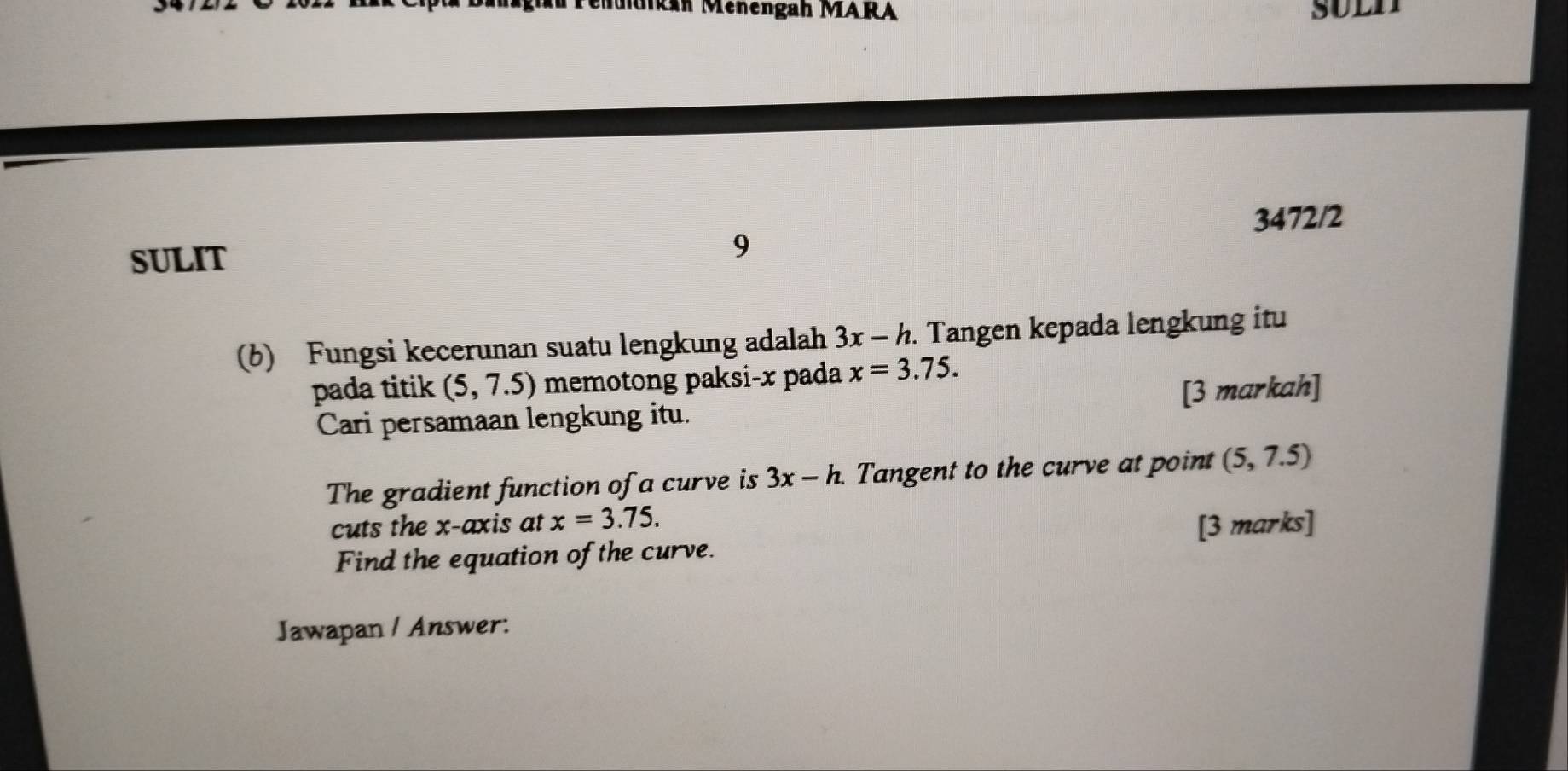 Mkan Menengah MARA 
3472/2 
SULIT 9 
(b) Fungsi kecerunan suatu lengkung adalah 3x-h. Tangen kepada lengkung itu 
pada titik (5,7.5) memotong paksi- x pada x=3.75. 
Cari persamaan lengkung itu. [3 markah] 
The gradient function of a curve is 3x-h. Tangent to the curve at point (5,7.5)
cuts the x-axis at x=3.75. [3 marks] 
Find the equation of the curve. 
Jawapan / Answer: