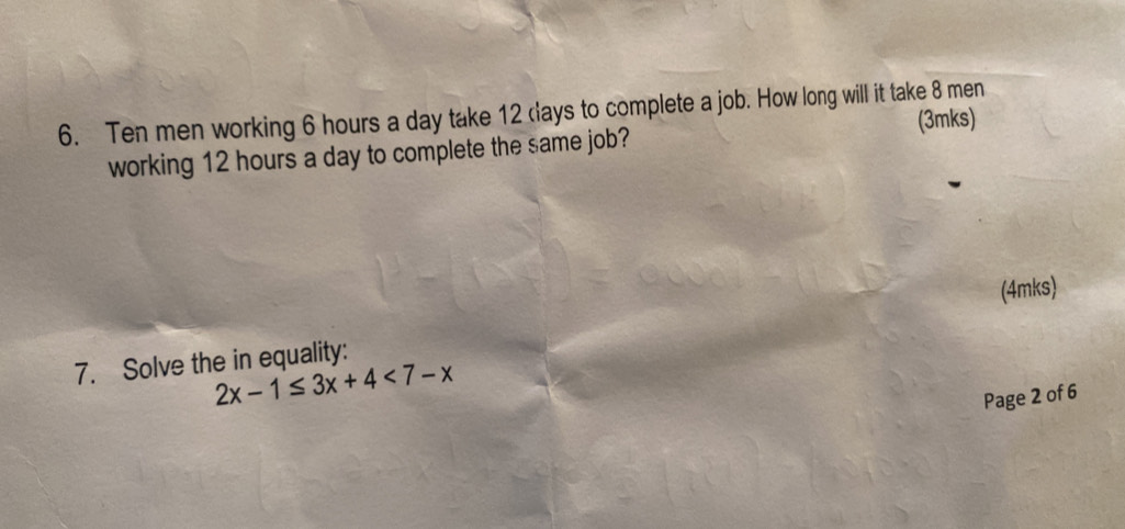 Ten men working 6 hours a day take 12 days to complete a job. How long will it take 8 men 
working 12 hours a day to complete the same job? (3mks) 
7. Solve the in equality: (4mks)
2x-1≤ 3x+4<7-x</tex> 
Page 2 of 6