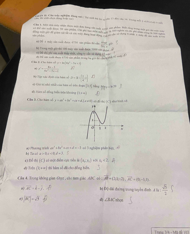 cầu, thí sinh chọn đúng hoặc sai)
PHAN II: Câu trác nghiệm đúng sai ( Thí sinh trả lời tợ câu 13 đến câu 16. Trong mỗi  s),b),c),d) à mỗi
Câu 1. Một nhà máy nhận được một đơn hàng sản xuất 6740 sản phẩm. Biết răng trong một giờ thì một máy
có thể sản xuất được 50 sản phẩm. Chỉ phí hao mòn mỗi máy là 300 nghin và chỉ phí nhân công là 500 nghĩn
đồng một giờ để giám sát tắt cả các máy đang hoạt động. Gi sử cần sử dụng ít nhất x máy đề sản xuất 6750
sản phẩm.
a) Đề x máy sản xuất được 6750 sản phẩm thì cần  6750/50+x  giờ.
b) Trong một giờ thì 100 máy săn xuất được 5000 sản phẩm. Á
c) Để chỉ phí sản xuất thắp nhất, công ty cần sử dụng 15 máy 5
đ) Để sản xuất được 6750 sản phẩm trong ba giờ thì cần (t nhất 42 máy.
Câu 2. Cho hàm số y=ln (4x^2-5x+1)
a) y'= (8x-5)/4x^2-5x+1 
b) Tập xác định của hàm số D=R  1/4 ;I
c) Giá trị nhỏ nhất của hàm số trên đoạn [3;5] bằng Min y = ln 20
đ) Hàm số đồng biến trên khoảng (1;+∈fty )
Cầâu 3. Cho hàm số y=ax^3+bx^2+cx+d,(a!= 0) có đồ thị (C) như hình vẽ.
a) Phương trình ax^3+bx^2+cx+d=-3 có 3 nghiệm phân biệt.
b) Ta có a>0;c<0;d=3 a
c) Đồ thị (C) có một điểm cực tiểu là (x_0;y_0) với x_0<2</tex>
d) Trên (1;+∈fty ) thì hàm số đã cho đồng biến.
Câu 4. Trong không gian Oxyz , cho tam giác ABC có : vector AB=(2;1;-2),vector AC=(0;-1;1).
a) vector AC=vector k-vector j Độ dài đường trung tuyến đỉnh A là :  sqrt(5)/2 
d) ∠ BAC
c) |vector BC|=sqrt(5) nhọn
Trang 3/4 - Mã đề 103