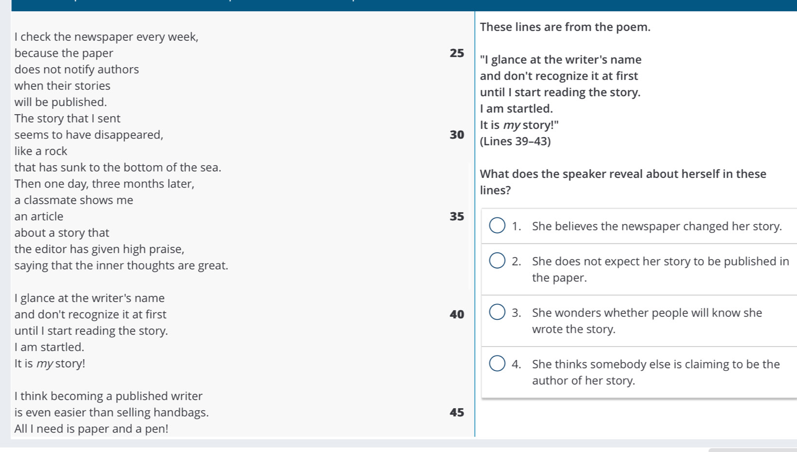These lines are from the poem.
I check the newspaper every week,
because the paper 25 "I glance at the writer's name
does not notify authors
and don't recognize it at first
when their stories until I start reading the story.
will be published.
I am startled.
The story that I sent
It is my story!"
seems to have disappeared, 30 (Lines 39 - 43)
like a rock
that has sunk to the bottom of the sea.
What does the speaker reveal about herself in these
Then one day, three months later,
a classmate shows me lines?
an article 35
about a story that
1. She believes the newspaper changed her story.
the editor has given high praise,
saying that the inner thoughts are great.
2. She does not expect her story to be published in
the paper.
I glance at the writer's name
and don't recognize it at first 40 3. She wonders whether people will know she
until I start reading the story. wrote the story.
I am startled.
It is my story! 4. She thinks somebody else is claiming to be the
author of her story.
I think becoming a published writer
is even easier than selling handbags. 45
All I need is paper and a pen!