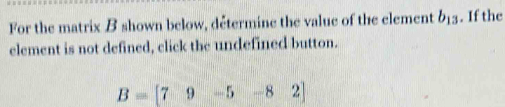 For the matrix B shown below, détermine the value of the element b_13. If the 
element is not defined, click the undefined button.
B=[79-5-82]