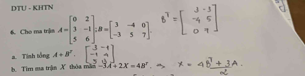 DTU - KHTN 
6. Cho ma trận A=beginbmatrix 0&2 3&-1 5&6endbmatrix; B=beginbmatrix 3&-4&0 -3&5&7endbmatrix. 
a. Tính tổng A+B^T. 
b. Tìm ma trận X thỏa mãn -3A+2X=4B^T.