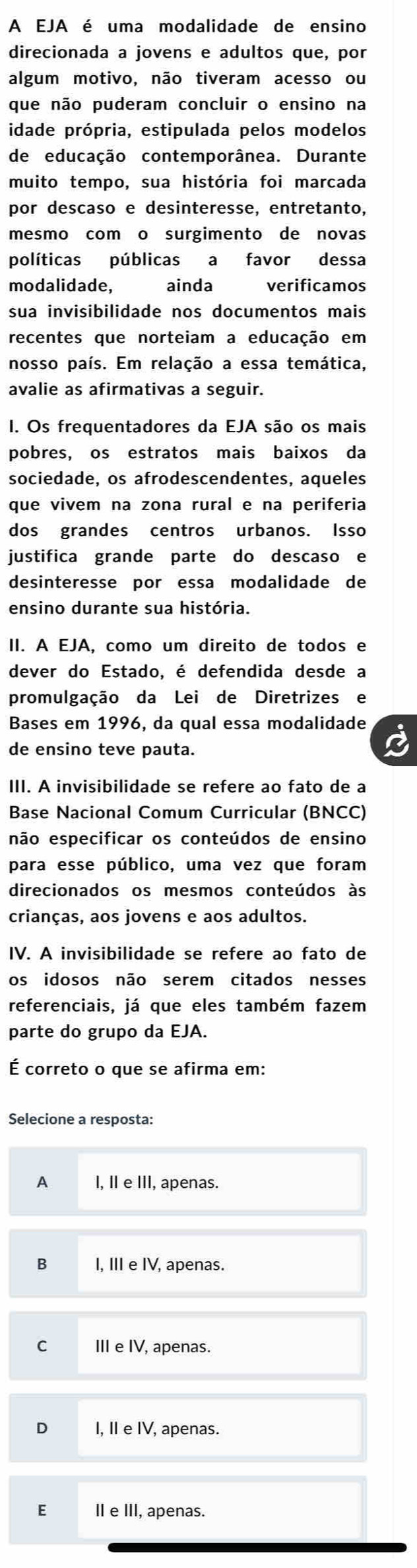 A EJA é uma modalidade de ensino
direcionada a jovens e adultos que, por
algum motivo, não tiveram acesso ou
que não puderam concluir o ensino na
idade própria, estipulada pelos modelos
de educação contemporânea. Durante
muito tempo, sua história foi marcada
por descaso e desinteresse, entretanto,
mesmo com o surgimento de novas
políticas públicas a favor dessa
modalidade, ainda verificamos
sua invisibilidade nos documentos mais
recentes que norteiam a educação em
nosso país. Em relação a essa temática,
avalie as afirmativas a seguir.
I. Os frequentadores da EJA são os mais
pobres, os estratos mais baixos da
sociedade, os afrodescendentes, aqueles
que vivem na zona rural e na periferia
dos grandes centros urbanos. Isso
justifica grande parte do descaso e
desinteresse por essa modalidade de
ensino durante sua história.
II. A EJA, como um direito de todos e
dever do Estado, é defendida desde a
promulgação da Lei de Diretrizes e
Bases em 1996, da qual essa modalidade
de ensino teve pauta.
III. A invisibilidade se refere ao fato de a
Base Nacional Comum Curricular (BNCC)
não especificar os conteúdos de ensino
para esse público, uma vez que foram
direcionados os mesmos conteúdos às
crianças, aos jovens e aos adultos.
IV. A invisibilidade se refere ao fato de
os idosos não serem citados nesses
referenciais, já que eles também fazem
parte do grupo da EJA.
É correto o que se afirma em:
Selecione a resposta:
A I, I e III, apenas.
B I, II e IV, apenas.
C III e IV, apenas.
D I, II e IV, apenas.
E Ⅱ e III, apenas.