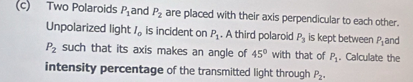 Two Polaroids P_1 and P_2 are placed with their axis perpendicular to each other. 
Unpolarized light I_0 is incident on P_1. A third polaroid P_3 is kept between P_1 and
P_2 such that its axis makes an angle of 45° with that of P_1. Calculate the 
intensity percentage of the transmitted light through P_2.