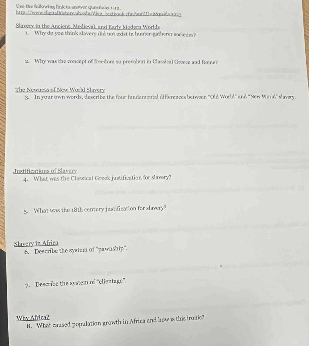 Use the following link to answer questions 1-12. 
http://www.digitalhistory.uh.edu/disp textbook.cfm?smtID=2&psid=302? 
Slavery in the Ancient, Medieval, and Early Modern Worlds 
1. Why do you think slavery did not exist in hunter-gatherer societies? 
2. Why was the concept of freedom so prevalent in Classical Greece and Rome? 
The Newness of New World Slavery 
3. In your own words, describe the four fundamental differences between “Old World” and "New World” slavery. 
Justifications of Slavery 
4. What was the Classical Greek justification for slavery? 
5. What was the 18th century justification for slavery? 
Slavery in Africa 
6. Describe the system of “pawnship”. 
7. Describe the system of “clientage”. 
Why Africa? 
8. What caused population growth in Africa and how is this ironic?