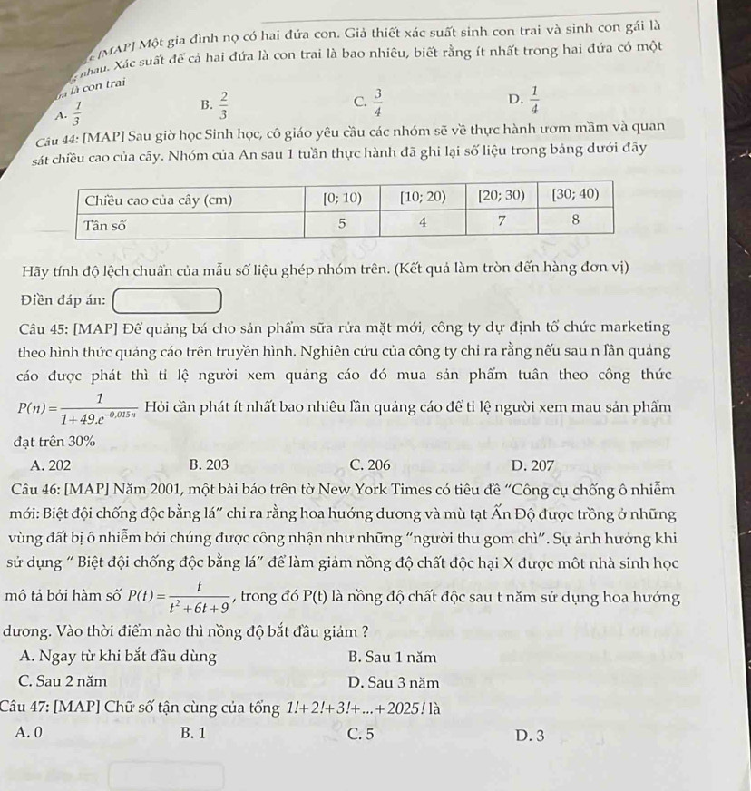 (MAP) Một gia đình nọ có hai đứa con. Giả thiết xác suất sinh con trai và sinh con gái là
g nhau. Xác suất để cả hai đứa là con trai là bao nhiêu, biết rằng ít nhất trong hai đứa có một
là là con trai
B.
A.  1/3   2/3 
C.  3/4   1/4 
D.
Câu 44: [MAP] Sau giờ học Sinh học, cô giáo yêu cầu các nhóm sẽ về thực hành ươm mầm và quan
sát chiều cao của cây. Nhóm của An sau 1 tuần thực hành đã ghi lại số liệu trong bảng dưới đây
Hãy tính độ lệch chuẩn của mẫu số liệu ghép nhóm trên. (Kết quả làm tròn đến hàng đơn vị)
Điền đáp án:
Câu 45: [MAP] Để quảng bá cho sản phẩm sữa rửa mặt mới, công ty dự định tố chức marketing
theo hình thức quảng cáo trên truyền hình. Nghiên cứu của công ty chi ra rằng nếu sau n lân quảng
cáo được phát thì tỉ lệ người xem quảng cáo đó mua sản phẩm tuân theo công thức
P(n)= 1/1+49.e^(-0,015n)  Hỏi cần phát ít nhất bao nhiêu lần quảng cáo để tỉ lệ người xem mau sản phẩm
đạt trên 30%
A. 202 B. 203 C. 206 D. 207
Câu 46: [MAP] Năm 2001, một bài báo trên tờ New York Times có tiêu đề “Công cụ chống ô nhiễm
mới: Biệt đội chống độc bằng lá" chi ra rằng hoa hướng dương và mù tạt Ấn Độ được trồng ở những
vùng đất bị ô nhiễm bởi chúng được công nhận như những “người thu gom chì”. Sự ảnh hướng khi
sử dụng " Biệt đội chống độc bằng lá" để làm giảm nồng độ chất độc hại X được một nhà sinh học
mô tả bởi hàm số P(t)= t/t^2+6t+9  , trong đó P(t) là nồng độ chất độc sau t năm sử dụng hoa hướng
dương. Vào thời điểm nào thì nồng độ bắt đầu giám ?
A. Ngay từ khi bắt đầu dùng B. Sau 1 năm
C. Sau 2 năm D. Sau 3 năm
Câu 47: [MAP] Chữ số tận cùng của tổng 1!+2!+3!+...+2025!1 、
A. 0 B. 1 C. 5 D. 3