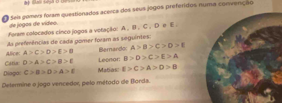 Bali seja o dest 
E Seis gamers foram questionados acerca dos seus jogos preferidos numa convenção 
de jogos de vídeo. 
Foram colocados cinco jogos a votação: A , B , C , D e E. 
As preferências de cada gamer foram as seguintes: 
Alice: A>C>D>E>B Bernardo: A>B>C>D>E
Cátia: D>A>C>B>E Leonor: B>D>C>E>A
Diogo: C>B>D>A>E Matias: E>C>A>D>B
Determine o jogo vencedor, pelo método de Borda.