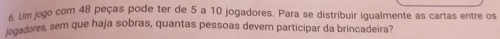 Um jogo com 48 peças pode ter de 5 a 10 jogadores. Para se distribuir igualmente as cartas entre os 
jogadores, sem que haja sobras, quantas pessoas devem participar da brincadeira?