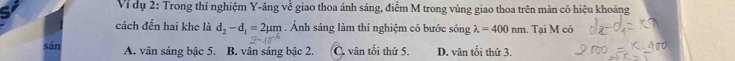 Ví dụ 2: Trong thí nghiệm Y-âng về giao thoa ánh sáng, điểm M trong vùng giao thoa trên màn có hiệu khoảng
cách đến hai khe là d_2-d_1=2mu m. Ảnh sáng làm thí nghiệm có bước sóng lambda =400nm. Tại M có
sán A. vân sáng bậc 5. B. vân sáng bậc 2. C. vân tối thứ 5. D. vân tối thứ 3.