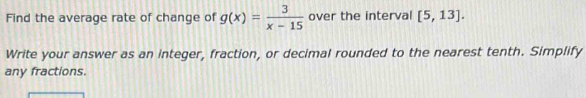 Find the average rate of change of g(x)= 3/x-15  over the interval [5,13]. 
Write your answer as an integer, fraction, or decimal rounded to the nearest tenth. Simplify 
any fractions.