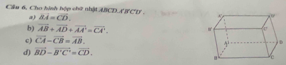 Câu 6, Cho hình hộp chữ nhật ABCD. A'B'C'D'.
a) vector BA=vector CD.
b) vector AB+vector AD+vector AA'=vector CA'.
c) vector CA-vector CB=vector AB.
d) vector BD-vector B'C'=vector CD.