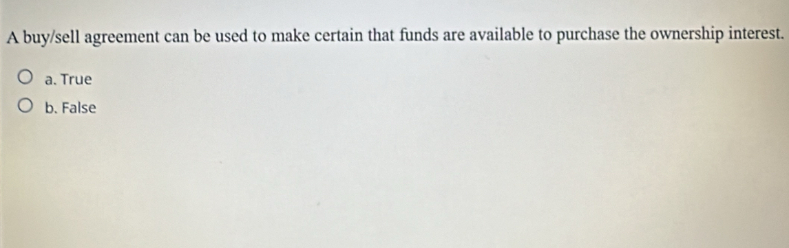 A buy/sell agreement can be used to make certain that funds are available to purchase the ownership interest.
a. True
b. False