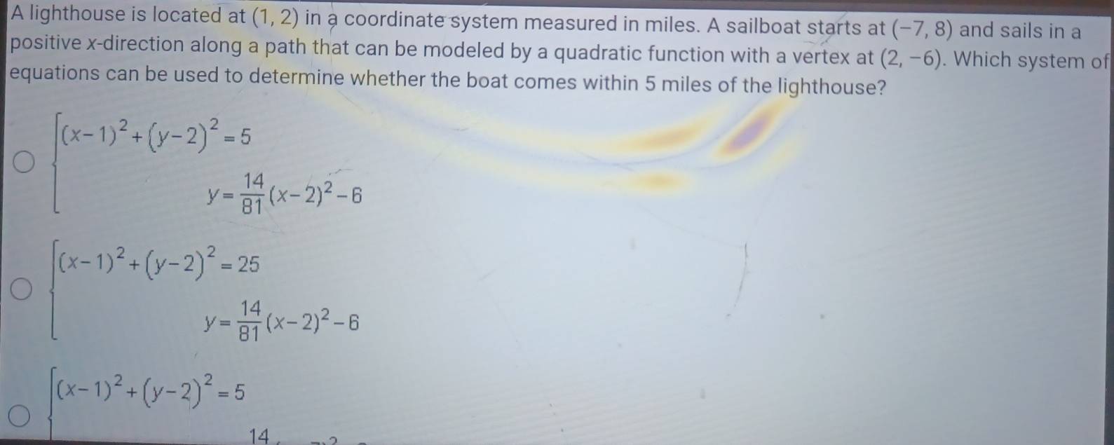 A lighthouse is located at (1,2) in a coordinate system measured in miles. A sailboat starts at (-7,8) and sails in a
positive x -direction along a path that can be modeled by a quadratic function with a vertex at (2,-6). Which system of
equations can be used to determine whether the boat comes within 5 miles of the lighthouse?
beginarrayl (x-1)^2+(y-2)^2=5 y= 14/81 (x-2)^2-6endarray.
beginarrayl (x-1)^2+(y-2)^2=25 y= 14/81 (x-2)^2-6endarray.
beginarrayl (x-1)^2+(y-2)^2=5endarray. 4