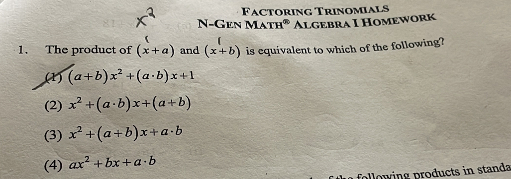 Factoring Trinomials
N-Gen MATH^( enclosecircle)1 Algebra I Homework
1. The product of (x+a) and (x+b) is equivalent to which of the following?
(1) (a+b)x^2+(a· b)x+1
(2) x^2+(a· b)x+(a+b)
(3) x^2+(a+b)x+a· b
(4) ax^2+bx+a· b
following products in standa