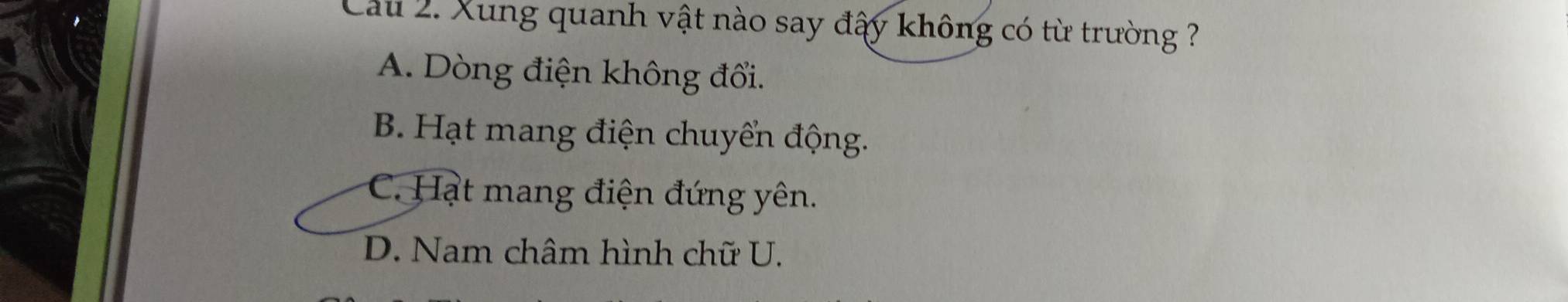 Cau 2. Xung quanh vật nào say đấy không có từ trường ?
A. Dòng điện không đổi.
B. Hạt mang điện chuyển động.
C. Hạt mang điện đứng yên.
D. Nam châm hình chữ U.