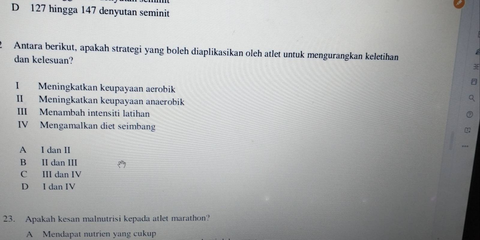 D 127 hingga 147 denyutan seminit
2 Antara berikut, apakah strategi yang boleh diaplikasikan oleh atlet untuk mengurangkan keletihan
dan kelesuan?
I Meningkatkan keupayaan aerobik
II Meningkatkan keupayaan anaerobik
III Menambah intensiti latihan
IV Mengamalkan diet seimbang
A I dan II
B II dan III
C III dan IV
D I dan IV
23. Apakah kesan malnutrisi kepada atlet marathon?
A Mendapat nutrien yang cukup