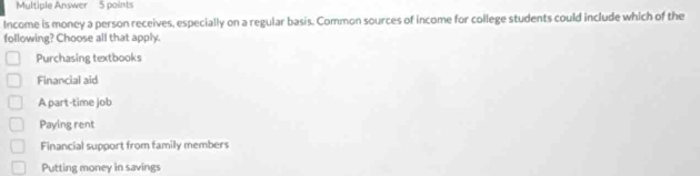 Multiple Answer 5 points
Income is money a person receives, especially on a regular basis. Common sources of income for college students could include which of the
following? Choose all that apply.
Purchasing textbooks
Financial aid
A part-time job
Paying rent
Financial support from family members
Putting money in savings