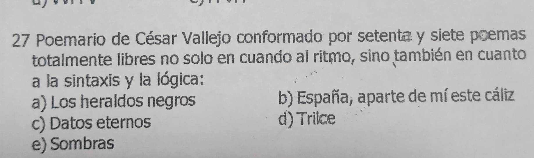 Poemario de César Vallejo conformado por setenta y siete poemas
totalmente libres no solo en cuando al ritmo, sino también en cuanto
a la sintaxis y la lógica:
a) Los heraldos negros b) España, aparte de mí este cáliz
c) Datos eternos d) Trilce
e) Sombras