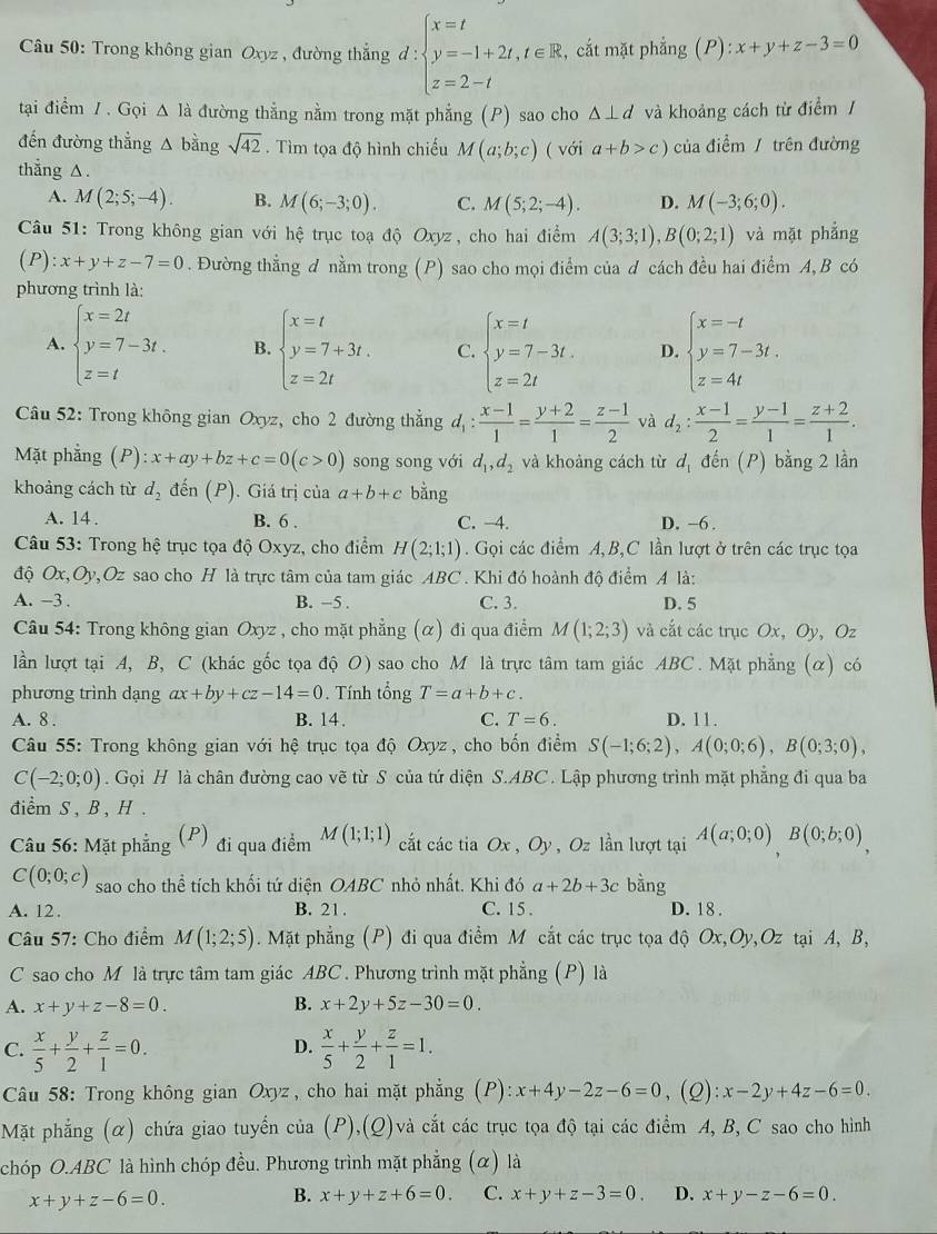 Trong không gian Oxyz , đường thẳng d:beginarrayl x=t y=-1+2t,t∈ R z=2-tendarray. , cắt mặt phẳng (P) :x+y+z-3=0
tại điểm / . Gọi △ I_a đường thằng nằm trong mặt phẳng (P) sao cho △ ⊥ d và khoảng cách từ điểm /
đến đường thẳng A bằng sqrt(42).  Tìm tọa độ hình chiếu M(a;b;c)
thẳng △ . ( với a+b>c) của điểm/ trên đường
A. M(2;5;-4). B. M(6;-3;0). C. M(5;2;-4). D. M(-3;6;0).
Câu 51: Trong không gian với hệ trục toạ độ Oxyz, cho hai điểm A(3;3;1),B(0;2;1) và mặt phẳng
C ):x+y+z-7=0. Đường thẳng d nằm trong (P) sao cho mọi điểm của d cách đều hai điểm A, B có
phương trình là:
A. beginarrayl x=2t y=7-3t. z=tendarray. B. beginarrayl x=t y=7+3t. z=2tendarray. C. beginarrayl x=t y=7-3t. z=2tendarray. D. beginarrayl x=-t y=7-3t. z=4tendarray.
* Câu 52: Trong không gian Oxyz, cho 2 đường thẳng d_1: (x-1)/1 = (y+2)/1 = (z-1)/2  và d_2: (x-1)/2 = (y-1)/1 = (z+2)/1 .
Mặt phẳng (P): x+ay+bz+c=0(c>0) song song với d_1,d_2 và khoảng cách từ d_1 đến (P) bằng 2 lần
khoảng cách từ d_2 đến (P). Giá trị của a+b+c bằng
A. 14 . B. 6 . C. -4. D. -6 .
Câu 53: Trong hệ trục tọa độ Oxyz, cho điểm H(2;1;1).Gọi các điểm A,B,C lần lượt ở trên các trục tọa
độ Ox,Oy,Oz sao cho H là trực tâm của tam giác ABC . Khi đó hoành độ điểm A là:
A. -3 . B. -5 . C. 3. D. 5
Câu 54: Trong không gian Oxyz , cho mặt phẳng (α) đi qua điểm M(1;2;3) và cắt các trục Ox, Oy, Oz
lần lượt tại A, B, C (khác gốc tọa độ O) sao cho M là trực tâm tam giác ABC. Mặt phẳng (α) có
phương trình dạng ax+by+cz-14=0 Tính tổng T=a+b+c.
A. 8 . B. 14. C. T=6. D. 11.
Câu 55: Trong không gian với hệ trục tọa độ Oxyz, cho bốn điểm S(-1;6;2),A(0;0;6),B(0;3;0),
C(-2;0;0). Gọi H là chân đường cao vẽ từ S của tứ diện S.ABC. Lập phương trình mặt phẳng đi qua ba
điểm S , B , H .
Câu 56: Mặt phẳng  (P) đi qua điểm M(1;1;1) cắt các tia Ox,Oy , Oz lần lượt tại A(a;0;0)B(0;b;0),
C(0;0;c) sao cho thể tích khối tứ diện OABC nhỏ nhất. Khi do a+2b+3c bằng
A. 12 . B. 21. C. 15 . D. 18 .
Câu 57: Cho điểm M(1;2;5). Mặt phẳng (P) đi qua điểm M cắt các trục tọa độ Ox,Oy,Oz tại A, B,
C sao cho M là trực tâm tam giác ABC. Phương trình mặt phẳng (P) là
A. x+y+z-8=0. B. x+2y+5z-30=0.
C.  x/5 + y/2 + z/1 =0.  x/5 + y/2 + z/1 =1.
D.
Câu 58: Trong không gian Oxyz, cho hai mặt phẳng (P): x+4y-2z-6=0 , (2) x-2y+4z-6=0.
Mặt phẳng (α) chứa giao tuyển của (P),(Q)và cắt các trục tọa độ tại các điểm A, B, C sao cho hình
chóp O.ABC là hình chóp đều. Phương trình mặt phẳng (α) là
x+y+z-6=0.
B. x+y+z+6=0. C. x+y+z-3=0. D. x+y-z-6=0.