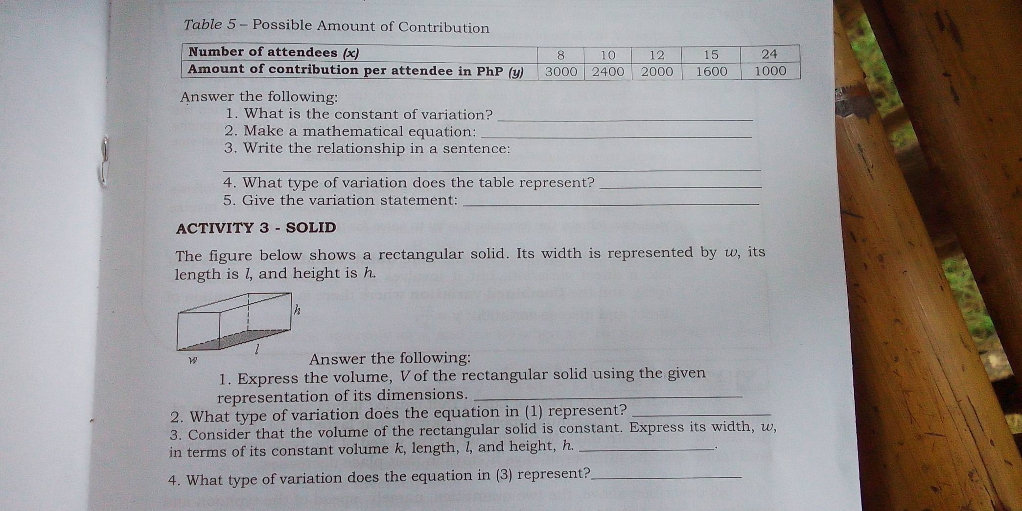 Table 5 - Possible Amount of Contribution 
Answer the following: 
1. What is the constant of variation?_ 
2. Make a mathematical equation:_ 
3. Write the relationship in a sentence: 
_ 
4. What type of variation does the table represent?_ 
5. Give the variation statement:_ 
ACTIVITY 3 - SOLID 
The figure below shows a rectangular solid. Its width is represented by w, its 
length is l, and height is h. 
Answer the following: 
1. Express the volume, Vof the rectangular solid using the given 
representation of its dimensions._ 
2. What type of variation does the equation in (1) represent?_ 
3. Consider that the volume of the rectangular solid is constant. Express its width, w, 
in terms of its constant volume k, length, l, and height, h._ 
. 
4. What type of variation does the equation in (3) represent?_