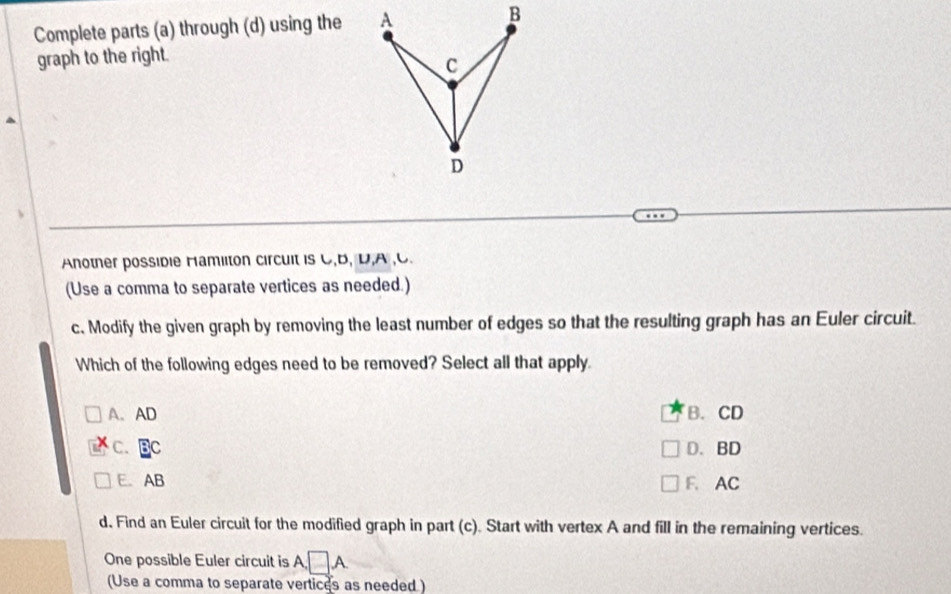 Complete parts (a) through (d) using the A B
graph to the right.
C
D
Anotner possible Hamilton circult is C, B, D, A , C.
(Use a comma to separate vertices as needed.)
c. Modify the given graph by removing the least number of edges so that the resulting graph has an Euler circuit.
Which of the following edges need to be removed? Select all that apply.
A. AD B. CD
C. BC D. BD
E. AB F. AC
d. Find an Euler circuit for the modified graph in part (c). Start with vertex A and fill in the remaining vertices.
One possible Euler circuit is A □ A
(Use a comma to separate vertices as needed )