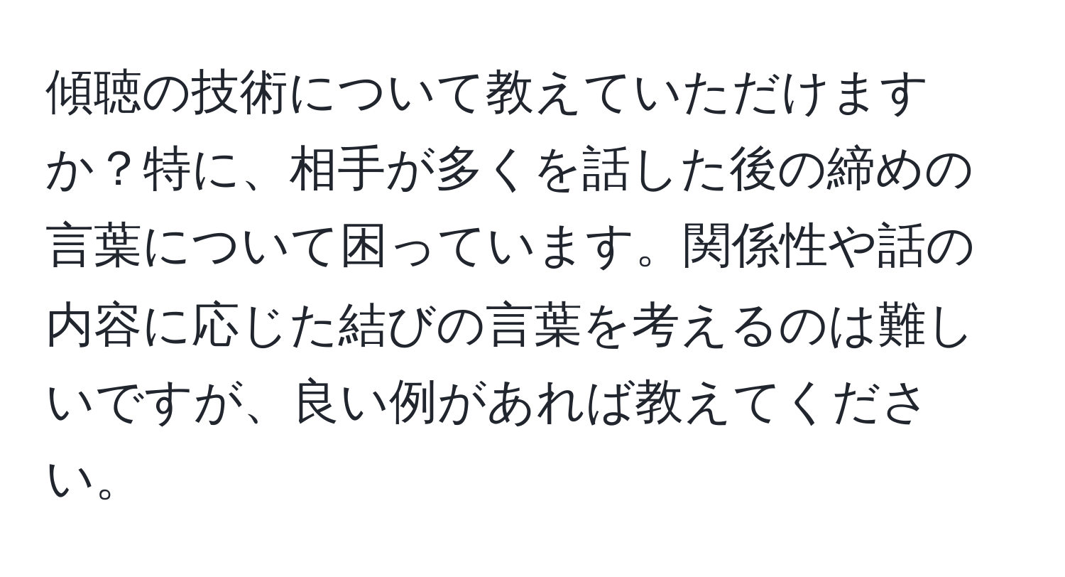 傾聴の技術について教えていただけますか？特に、相手が多くを話した後の締めの言葉について困っています。関係性や話の内容に応じた結びの言葉を考えるのは難しいですが、良い例があれば教えてください。