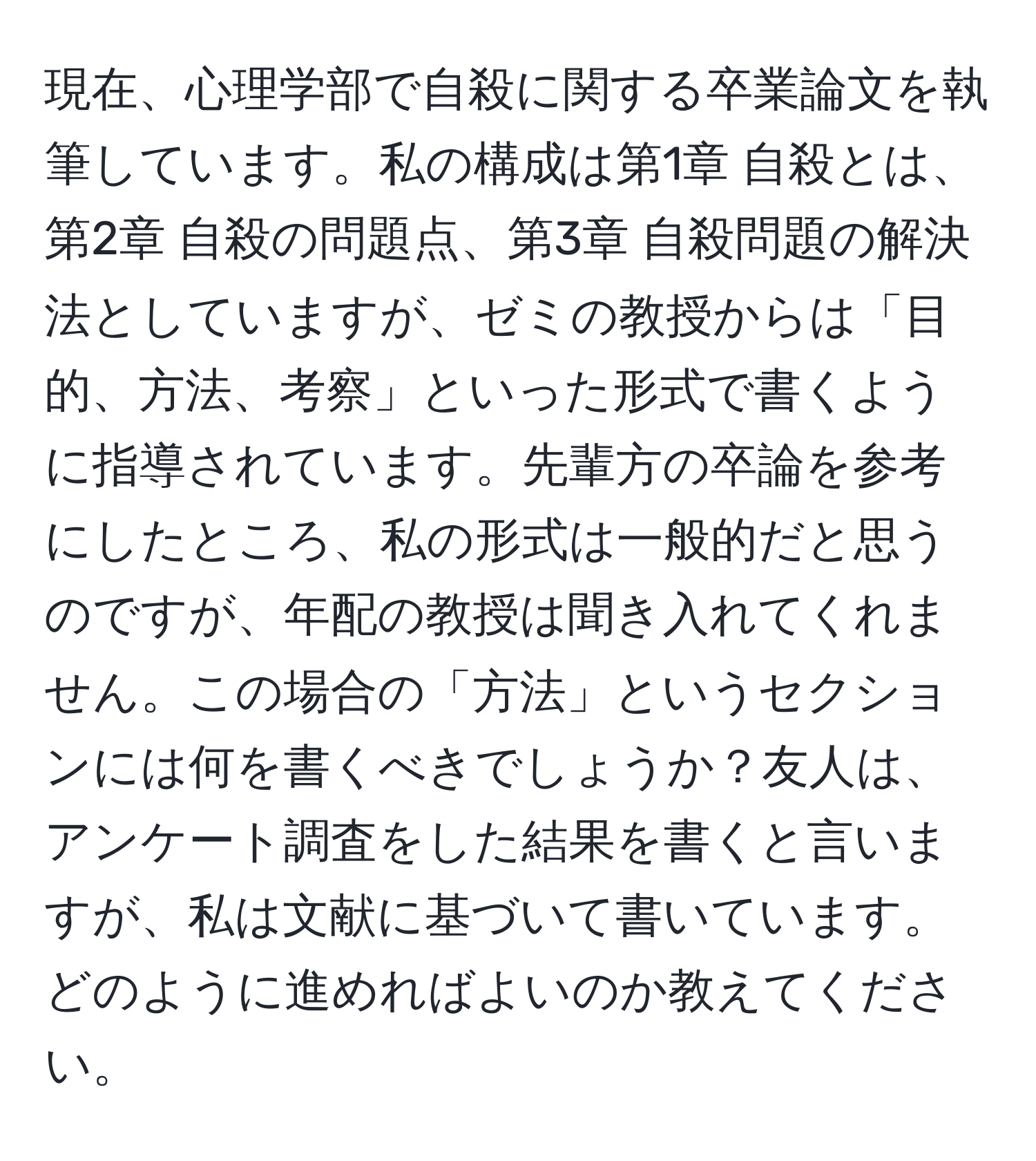 現在、心理学部で自殺に関する卒業論文を執筆しています。私の構成は第1章 自殺とは、第2章 自殺の問題点、第3章 自殺問題の解決法としていますが、ゼミの教授からは「目的、方法、考察」といった形式で書くように指導されています。先輩方の卒論を参考にしたところ、私の形式は一般的だと思うのですが、年配の教授は聞き入れてくれません。この場合の「方法」というセクションには何を書くべきでしょうか？友人は、アンケート調査をした結果を書くと言いますが、私は文献に基づいて書いています。どのように進めればよいのか教えてください。