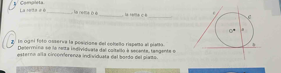 1Completa. 
La retta a è 
_ 
_, la retta bè _, la retta c è . 
2 In ogni foto osserva la posizione del coltello rispetto al piatto. 
Determina se la retta individuata dal coltello è secante, tangente o 
esterna alla circonferenza individuata dal bordo del piatto.