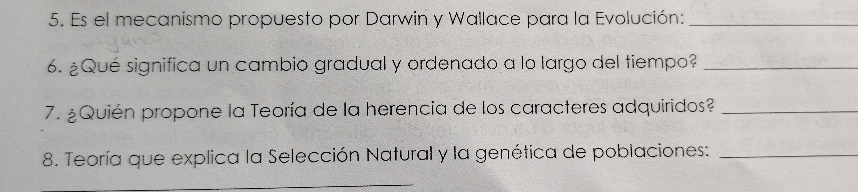 Es el mecanismo propuesto por Darwin y Wallace para la Evolución:_ 
6. ¿Qué significa un cambio gradual y ordenado a lo largo del tiempo?_ 
7. ¿Quién propone la Teoría de la herencia de los caracteres adquiridos?_ 
8. Teoría que explica la Selección Natural y la genética de poblaciones:_ 
_