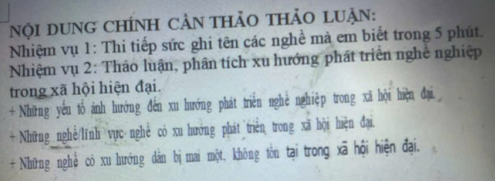 Nội DUNG CHÍNH CAN THảO THảO LUẠN: 
Nhiệm vụ 1: Thi tiếp sức ghi tên các nghề mà em biết trong 5 phút. 
Nhiệm vụ 2: Thảo luận, phân tích xu hướng phát triển nghề nghiệp 
trong xã hội hiện đại. 
+ Những yếu tổ ảnh hướng đến xu hướng phát triển nghể nghiệp trong xã hội hiện đại. 
+ Những nghề/lĩnh vực nghề có xu hướng phát triển trong xã hội hiện đại. 
+ Những nghề có xu hướng dân bị mai một, không tôn tại trong xã hội hiện đại.