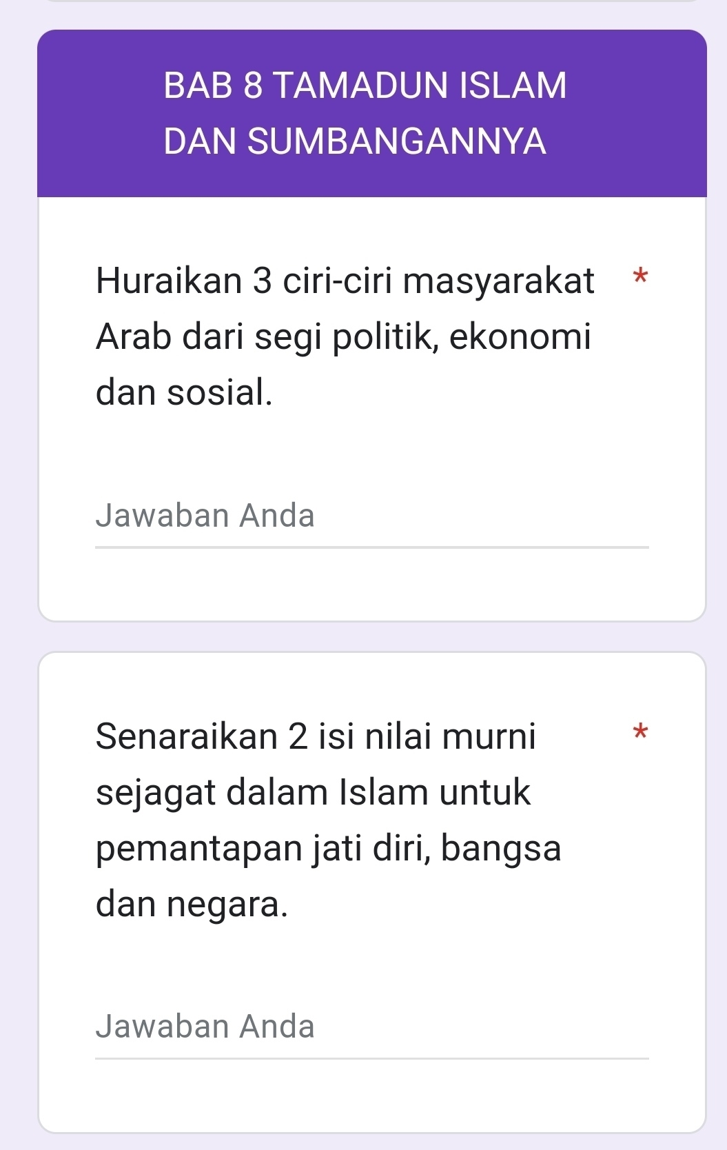 BAB 8 TAMADUN ISLAM 
DAN SUMBANGANNYA 
Huraikan 3 ciri-ciri masyarakat * 
Arab dari segi politik, ekonomi 
dan sosial. 
Jawaban Anda 
Senaraikan 2 isi nilai murni * 
sejagat dalam Islam untuk 
pemantapan jati diri, bangsa 
dan negara. 
Jawaban Anda