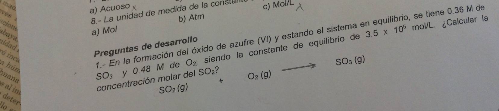 mad c) Mol/L
a) Acuoso
ves 
8.- La unidad de medida de la constal
acione abaya
3.5* 10^5 mol/L. ¿Calcular la
a) Mol b) Atm
1.- En la formación del óxido de azufre (VI) y estando el sistema en equilibrio, se tiene 0.36 M de
hidad .
Preguntas de desarrollo
SO_3 y 0.48 M de O_2, siendo la constante de equilibrio de
ó inca
a húm
huana s al im
SO_2(g) +O_2(g)to SO_3(g)
concentración molar del SO_2 ?
deter