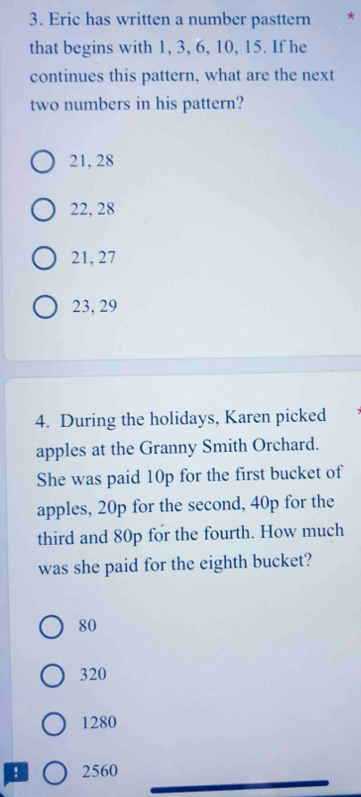 Eric has written a number pasttern *
that begins with 1, 3, 6, 10, 15. If he
continues this pattern, what are the next
two numbers in his pattern?
21, 28
22, 28
21, 27
23, 29
4. During the holidays, Karen picked
apples at the Granny Smith Orchard.
She was paid 10p for the first bucket of
apples, 20p for the second, 40p for the
third and 80p for the fourth. How much
was she paid for the eighth bucket?
80
320
1280! 2560