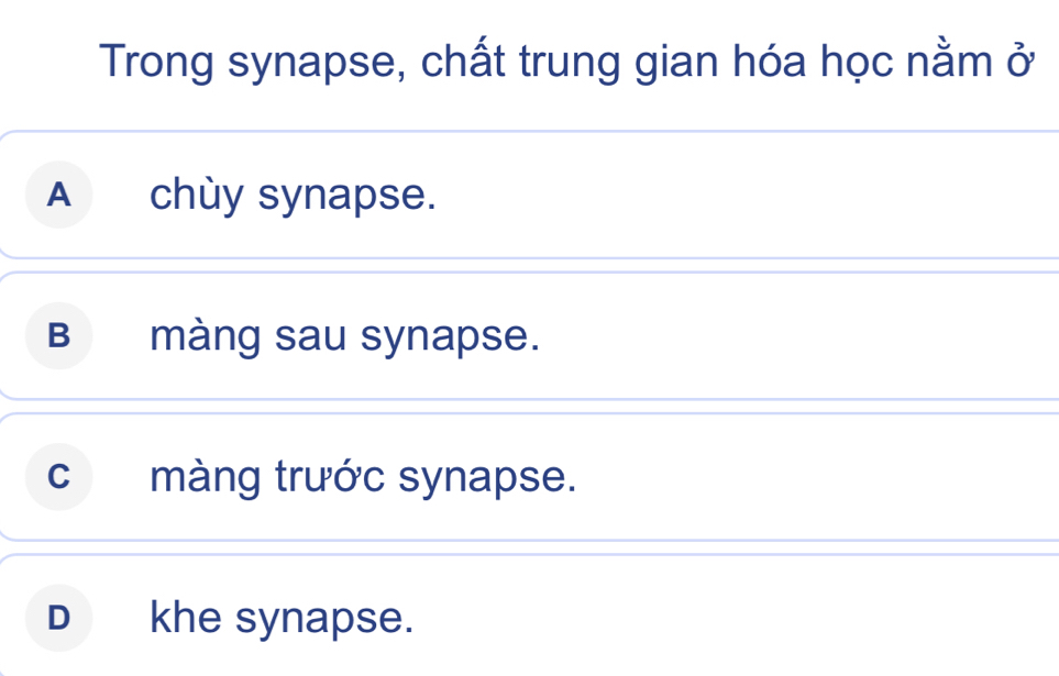 Trong synapse, chất trung gian hóa học nằm ở
A chùy synapse.
B màng sau synapse.
c màng trước synapse.
D khe synapse.