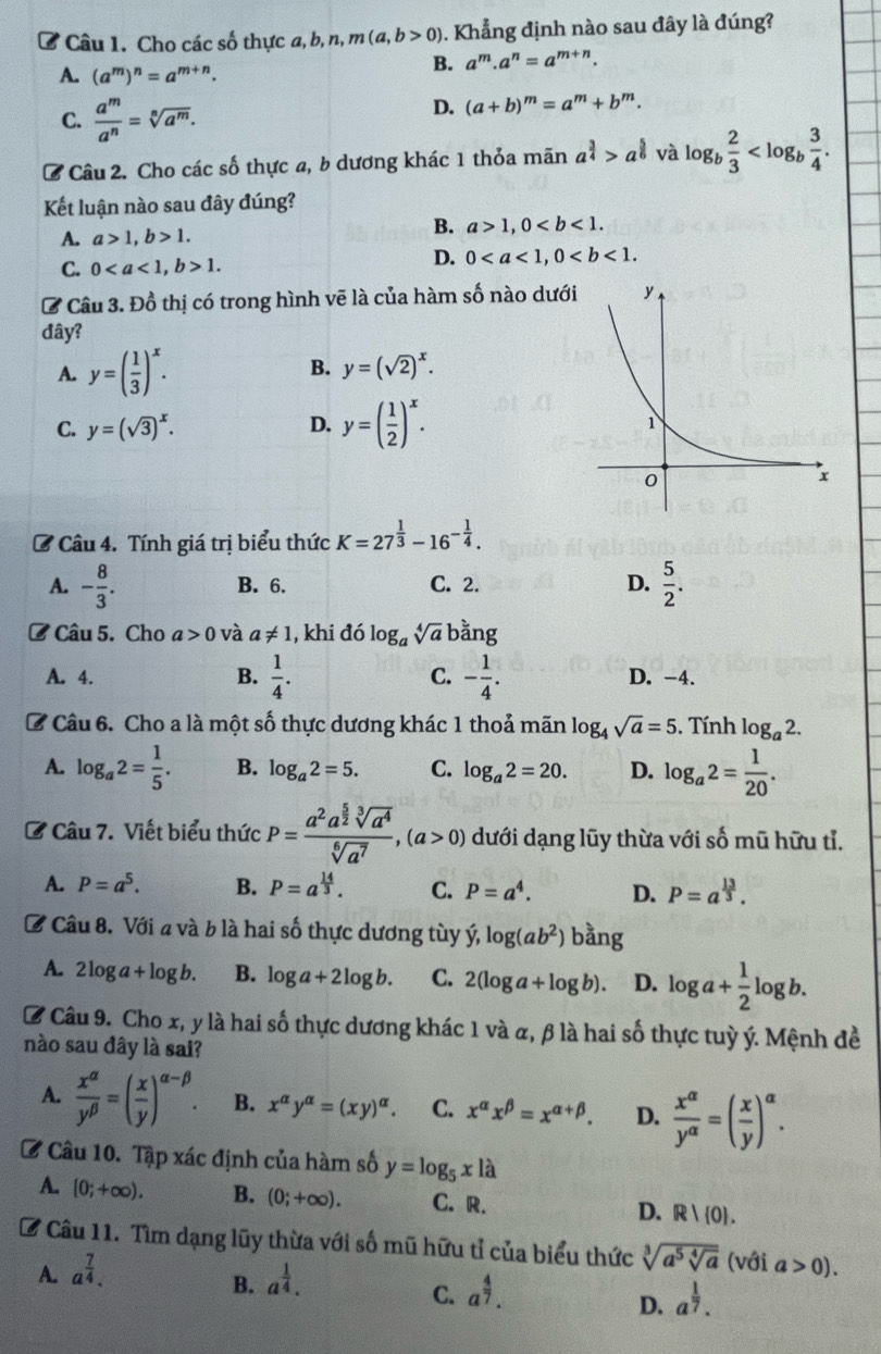 Cho các số thực a, b, n, m(a,b>0) 0. Khẳng định nào sau đây là đúng?
A. (a^m)^n=a^(m+n).
B. a^m.a^n=a^(m+n).
C.  a^m/a^n =sqrt[n](a^m).
D. (a+b)^m=a^m+b^m.
C Câu 2. Cho các số thực a, b dương khác 1 thỏa mãn a^(frac 3)4>a^(frac 5)6 và log _b 2/3 
Kết luận nào sau đây đúng?
A. a>1,b>1.
B. a>1,0
C. 01.
D. 0
C Câu 3. Đồ thị có trong hình vẽ là của hàm số nào dưới
đây?
A. y=( 1/3 )^x.
B. y=(sqrt(2))^x.
C. y=(sqrt(3))^x. D. y=( 1/2 )^x.
C Câu 4. Tính giá trị biểu thức K=27^(frac 1)3-16^(-frac 1)4.
A. - 8/3 . B. 6. C. 2. D.  5/2 .
ở Câu 5. Cho a>0 và a!= 1 , khi đó log _asqrt[4](a) bằng
A. 4. B.  1/4 . C. - 1/4 . D. -4.
C Câu 6. Cho a là một số thực dương khác 1 thoả mãn log _4sqrt(a)=5. Tính log _a2.
A. log _a2= 1/5 . B. log _a2=5. C. log _a2=20. D. log _a2= 1/20 .
C Câu 7. Viết biểu thức P=frac a^2a^(frac 5)2sqrt[3](a^4)sqrt[6](a^7),(a>0) dưới dạng lũy thừa với số mũ hữu tỉ.
A. P=a^5. B. P=a^(frac 14)3. C. P=a^4. D. P=a^(frac 13)3.
# Câu 8. Với a và b là hai số thực dương tùy hat y,log (ab^2)bang
A. 2log a+log b. B. log a+2log b. C. 2(log a+log b). D. log a+ 1/2 log b.
C Câu 9. Cho x, y là hai số thực dương khác 1 và α, β là hai số thực tuỳ ý. Mệnh đề
nào sau đây là sai?
A.  x^(alpha)/y^(beta) =( x/y )^alpha -beta . B. x^(alpha)y^(alpha)=(xy)^alpha . C. x^(alpha)x^(beta)=x^(alpha +beta). D.  x^(alpha)/y^(alpha) =( x/y )^alpha .
C Câu 10. Tập xác định của hàm số y=log _5xla
A. [0;+∈fty ). B. (0;+∈fty ). C. R. D. R| 0 .
B Câu 11. Tìm dạng lũy thừa với số mũ hữu tỉ của biểu thức sqrt[3](a^5sqrt [4]a) (với a>0).
A. a^(frac 7)4. a^(frac 1)4.
B.
C. a^(frac 4)7. a^(frac 1)7.
D.