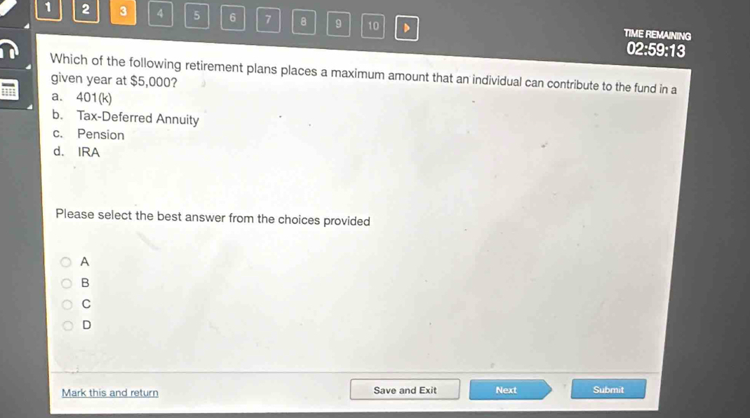 1 2 3 4 5 6 7 8 9 10 D TIME REMAINING
02:59:13
Which of the following retirement plans places a maximum amount that an individual can contribute to the fund in a
given year at $5,000?
a. 401(k)
b. Tax-Deferred Annuity
c. Pension
d. IRA
Please select the best answer from the choices provided
A
B
C
D
Mark this and return Save and Exit Next Submit