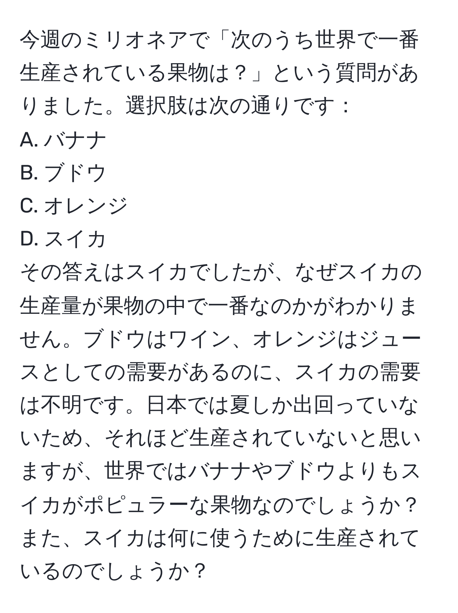 今週のミリオネアで「次のうち世界で一番生産されている果物は？」という質問がありました。選択肢は次の通りです：  
A. バナナ  
B. ブドウ  
C. オレンジ  
D. スイカ  
その答えはスイカでしたが、なぜスイカの生産量が果物の中で一番なのかがわかりません。ブドウはワイン、オレンジはジュースとしての需要があるのに、スイカの需要は不明です。日本では夏しか出回っていないため、それほど生産されていないと思いますが、世界ではバナナやブドウよりもスイカがポピュラーな果物なのでしょうか？また、スイカは何に使うために生産されているのでしょうか？