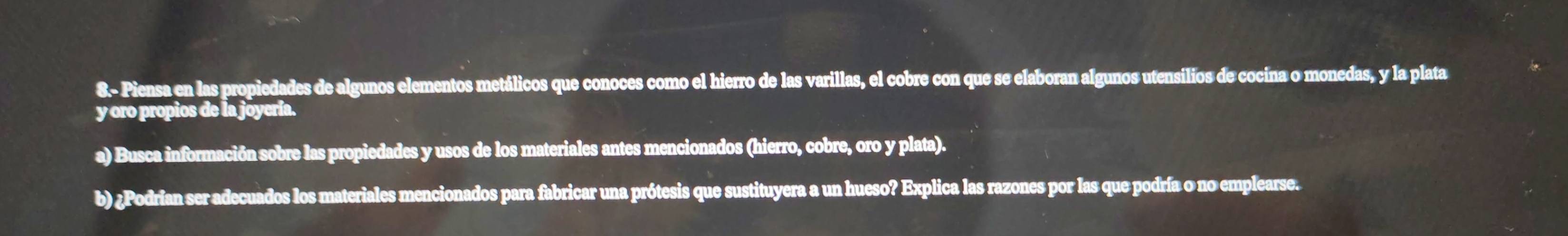 8.- Piensa en las propiedades de algunos elementos metálicos que conoces como el hierro de las varillas, el cobre con que se elaboran algunos utensilios de cocina o monedas, y la plata 
y oro propios de la joyería. 
a) Busca información sobre las propiedades y usos de los materiales antes mencionados (hierro, cobre, oro y plata). 
b) ¿Podrian ser adecuados los materiales mencionados para fabricar una prótesis que sustituyera a un hueso? Explica las razones por las que podría o no emplearse.