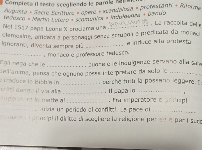 Completa il testo scegliendo le parole neirer 
Augusta • Sacre Scritture • opere • scandalosa • protestanti • Riforma 
tedesco • Martin Lutero • scomunica • indulgenza • bando 
_. La raccolta delle 
Nel 1517 papa Leone X proclama una 
elemosine, affidata a personaggi senza scrupoli e predicata da monaci 
ignoranti, diventa sempre più_ 
e induce alla protesta 
_, monaco e professore tedesco. 
Egli nega che le _buone e le indulgenze servano alla salv 
dell´anima, pensa che ognuno possa interpretare da solo le_ 
e traduce la Bibbia in _perché tutti la possano leggere. I 
critti danno il via alla _. Il papa lo_ 
imperatore lo mette al _. Fra imperatore e principi 
__inizia un periodo di conflitti. La pace di_ 
mosce al principi il diritto di scegliere la religione per sẽ e per i sudo