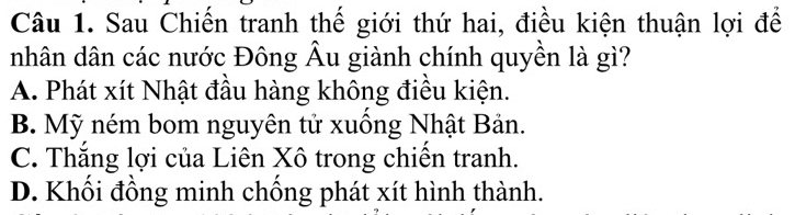 Sau Chiến tranh thế giới thứ hai, điều kiện thuận lợi để
nhân dân các nước Đông Âu giành chính quyền là gì?
A. Phát xít Nhật đầu hàng không điều kiện.
B. Mỹ ném bom nguyên tử xuồng Nhật Bản.
C. Thắng lợi của Liên Xô trong chiến tranh.
D. Khối đồng minh chống phát xít hình thành.