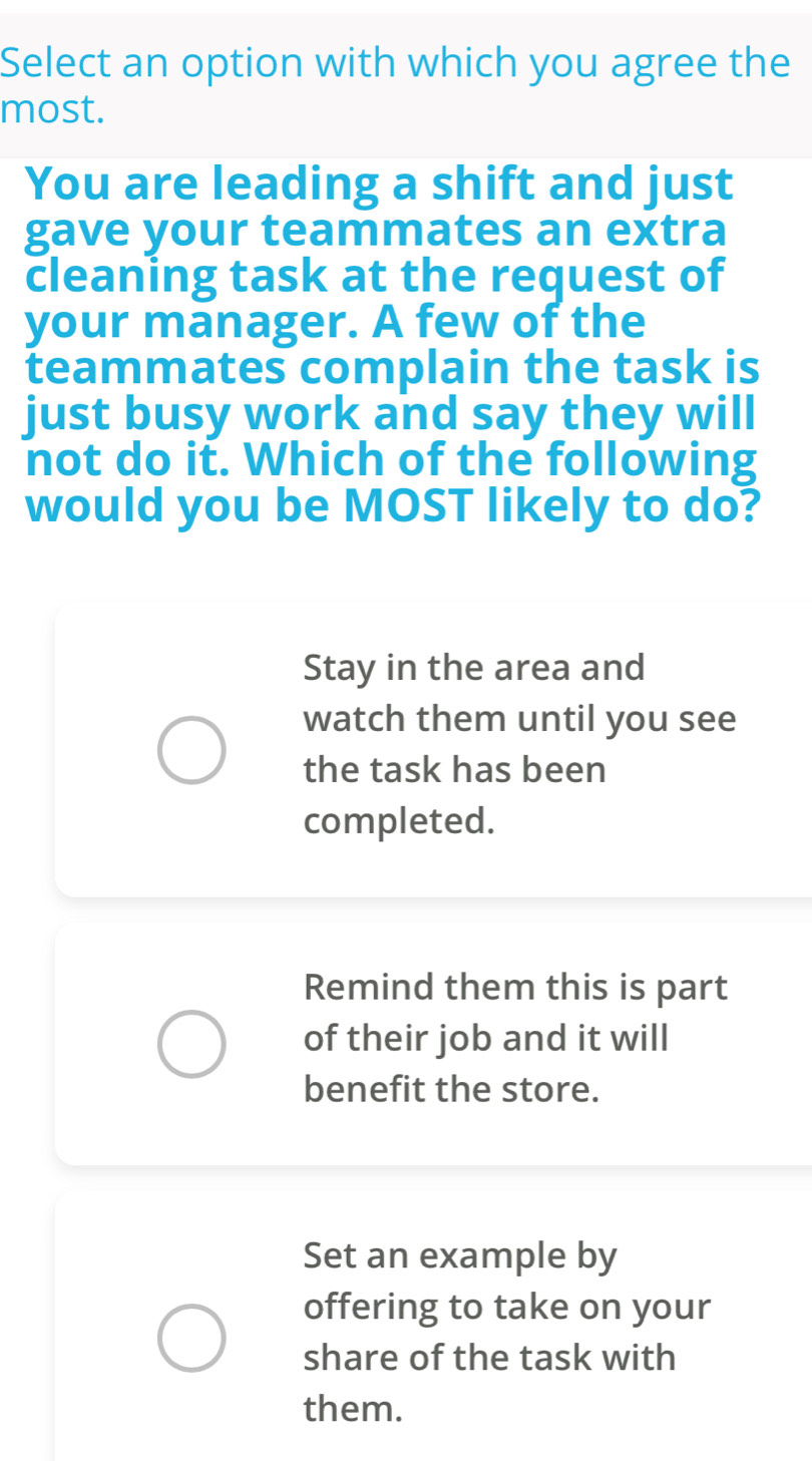 Select an option with which you agree the
most.
You are leading a shift and just
gave your teammates an extra
cleaning task at the request of
your manager. A few of the
teammates complain the task is
just busy work and say they will
not do it. Which of the following
would you be MOST likely to do?
Stay in the area and
watch them until you see
the task has been
completed.
Remind them this is part
of their job and it will
benefit the store.
Set an example by
offering to take on your
share of the task with
them.