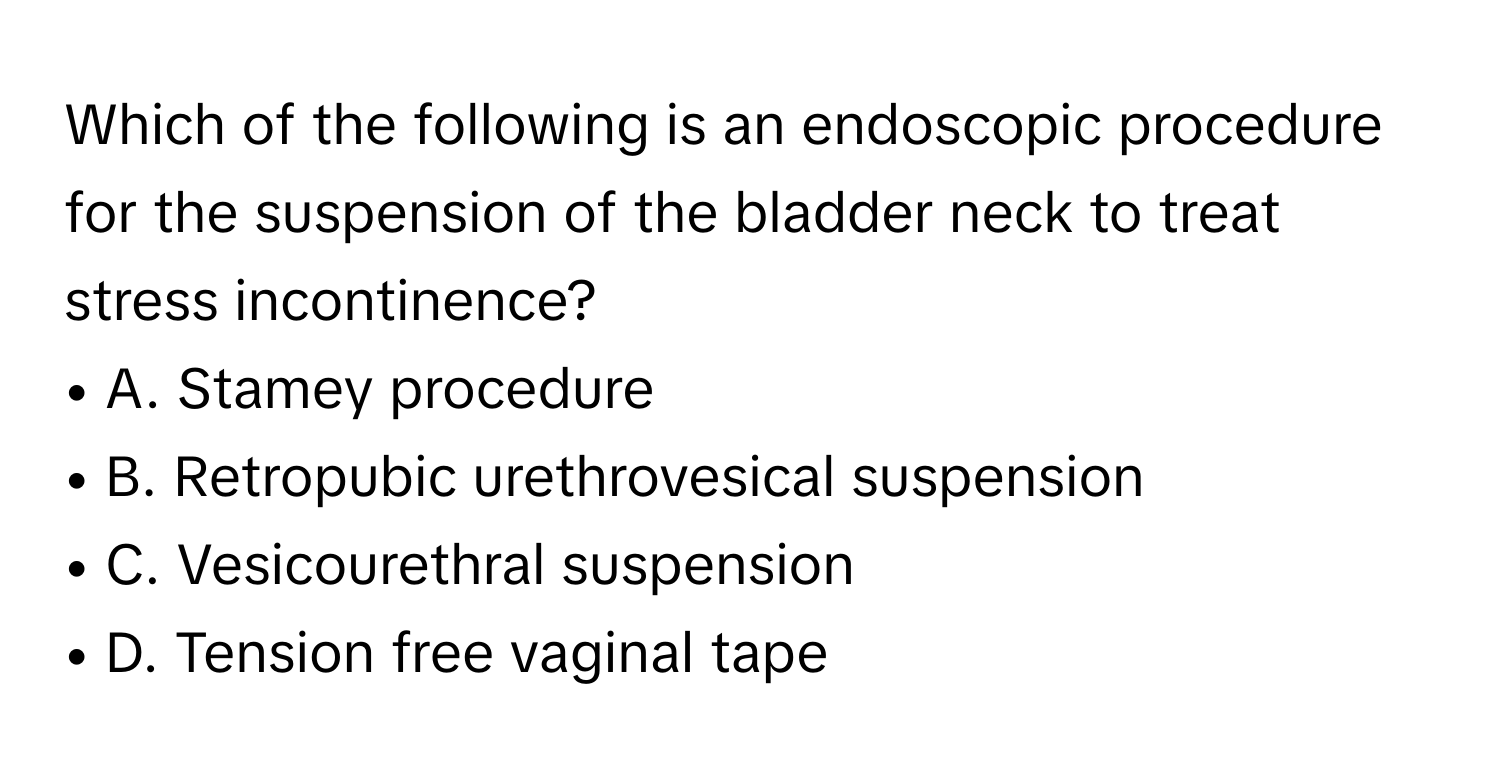 Which of the following is an endoscopic procedure for the suspension of the bladder neck to treat stress incontinence?
• A. Stamey procedure
• B. Retropubic urethrovesical suspension
• C. Vesicourethral suspension
• D. Tension free vaginal tape