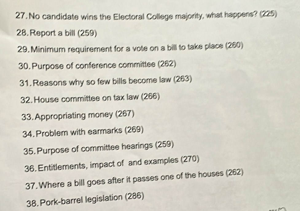 No candidate wins the Electoral College majority, what happens? (225) 
28. Report a bill (259) 
29. Minimum requirement for a vote on a bill to take place (260) 
30. Purpose of conference committee (262) 
31. Reasons why so few bills become law (263) 
32. House committee on tax law (266) 
33. Appropriating money (267) 
34. Problem with earmarks (269) 
35. Purpose of committee hearings (259) 
36. Entitlements, impact of and examples (270) 
37. Where a bill goes after it passes one of the houses (262) 
38. Pork-barrel legislation (286)