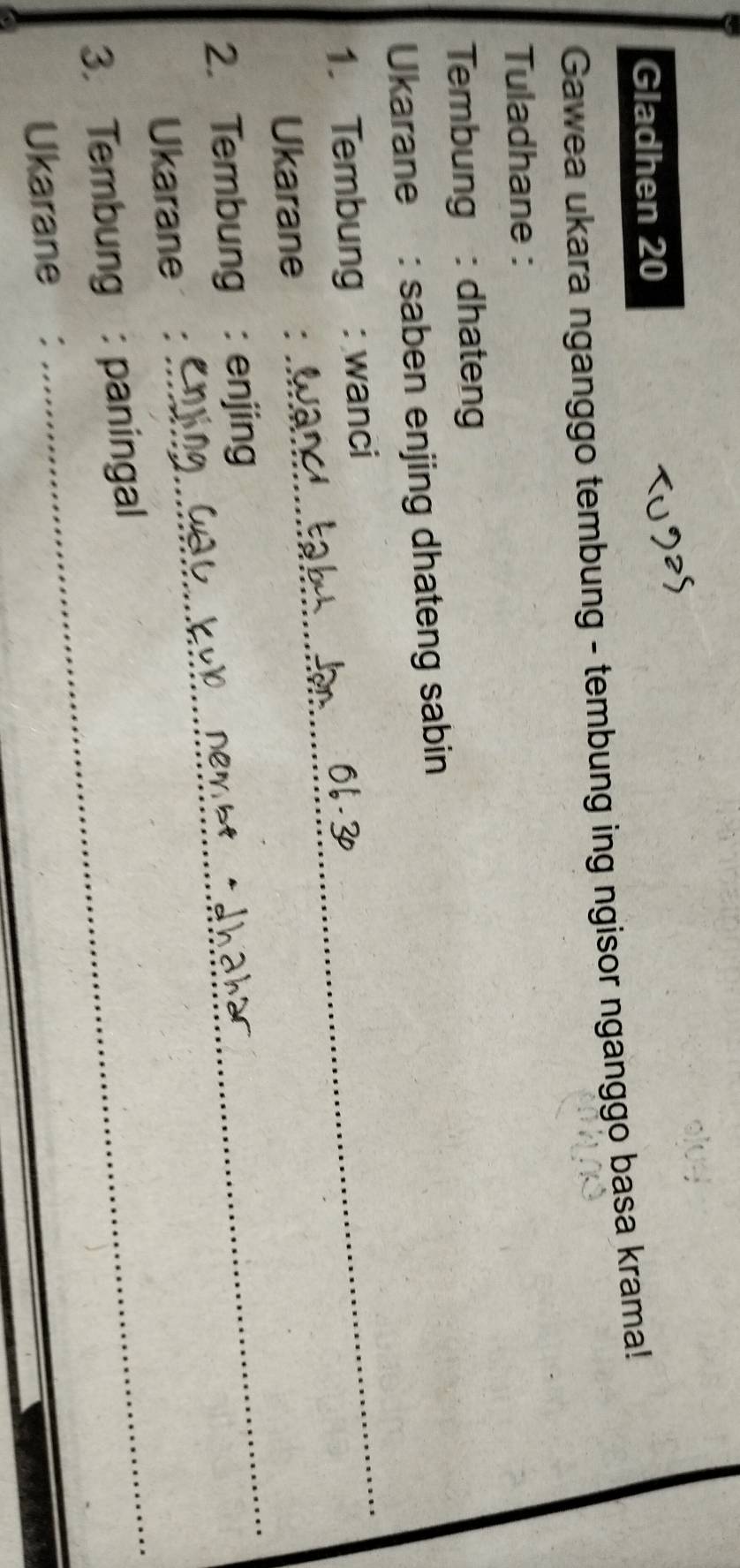Gladhen 20 
Gawea ukara nganggo tembung - tembung ing ngisor nganggo basa krama! 
Tuladhane : 
Tembung : dhateng 
_ 
Ukarane: saben enjing dhateng sabin 
1. Tembung : wanci 
_ 
Ukarane : 
2. Tembung : enjing 
_ 
Ukarane ： 
3. Tembung : paningal 
Ukarane ：