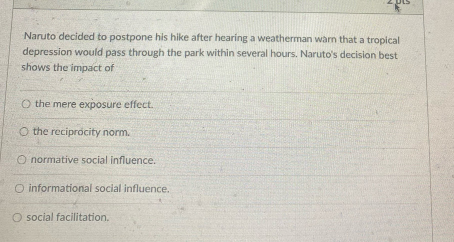 Naruto decided to postpone his hike after hearing a weatherman warn that a tropical
depression would pass through the park within several hours. Naruto's decision best
shows the impact of
the mere exposure effect.
the reciprocity norm.
normative social influence.
informational social influence.
social facilitation.