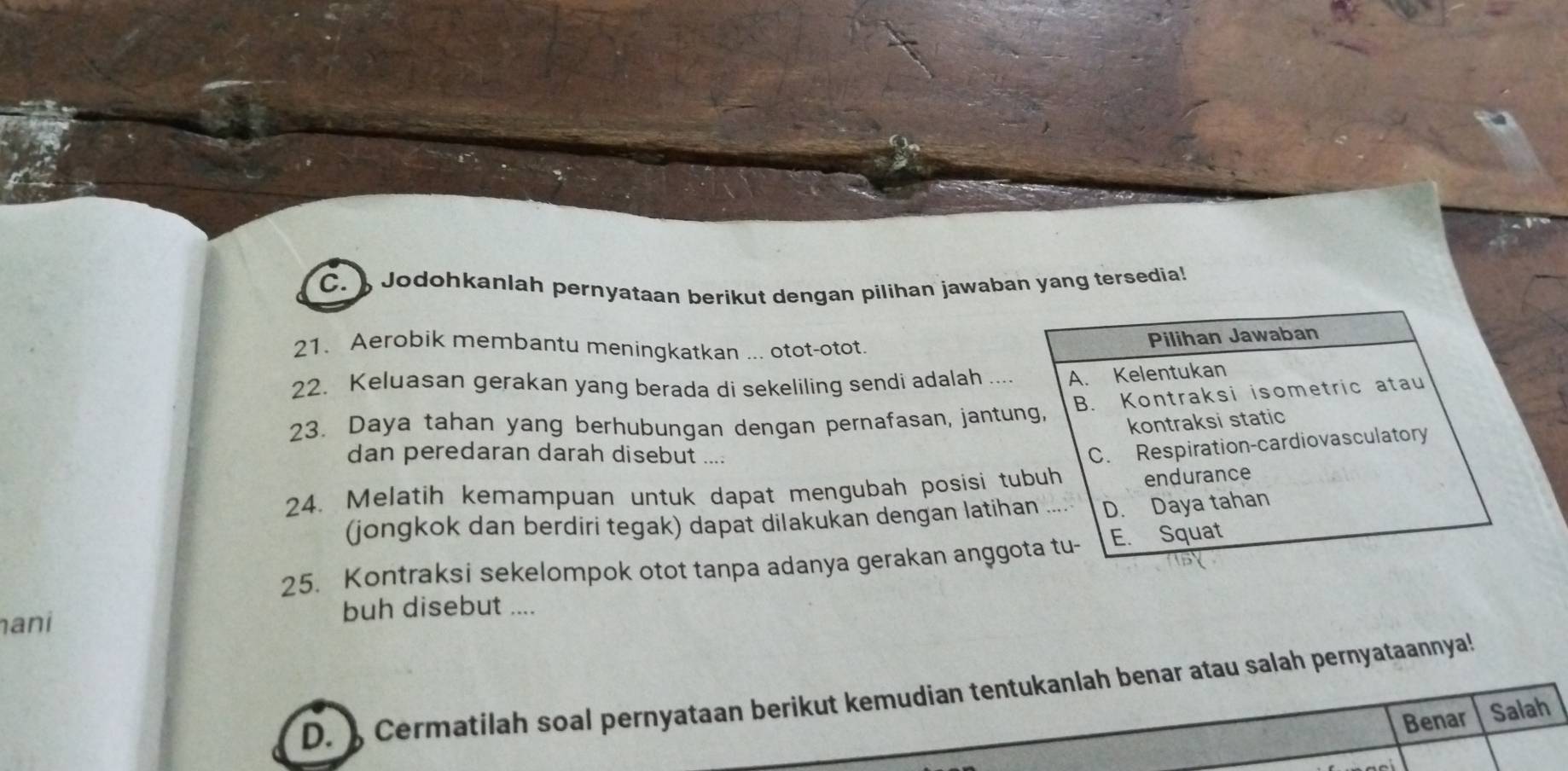 ) Jodohkanlah pernyataan berikut dengan pilihan jawaban yang tersedia!
21. Aerobik membantu meningkatkan ... otot-otot.
Pilihan Jawaban
22. Keluasan gerakan yang berada di sekeliling sendi adalah A. Kelentukan
23. Daya tahan yang berhubungan dengan pernafasan, jantung, B. Kontraksi isometric atau
kontraksi static
dan peredaran darah disebut ....
C. Respiration-cardiovasculatory
24. Melatih kemampuan untuk dapat mengubah posisi tubuh endurance
(jongkok dan berdiri tegak) dapat dilakukan dengan latihan D. Daya tahan
25. Kontraksi sekelompok otot tanpa adanya gerakan anggota tu- E. Squat
ani buh disebut ....
D. ) Cermatilah soal pernyataan berikut kemudian tentukanlah benar atau salah pernyataannya
Benar Salah