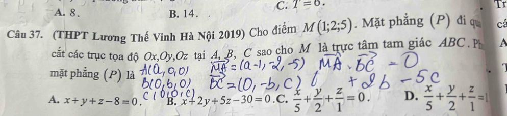 C. T=6. Tr
A. 8. B. 14 .
Câu 37. (THPT Lương Thế Vinh Hà Nội 2019) Cho điểm M(1;2;5). Mặt phẳng (P) đi qu cá
cắt các trục tọa độ Ox, Oy 2, Oz tại A, B, C sao cho M là trực tâm tam giác ABC P A
mặt phẳng (P) là
a
A. x+y+z-8=0. B. x+2y+5z-30=0.C.. x/5 + y/2 + z/1 =0. D.  x/5 + y/2 + z/1 =1