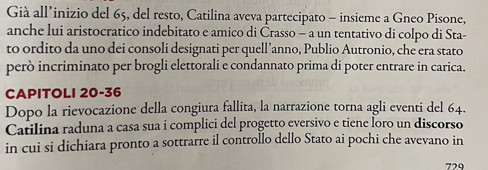 Già all’inizio del 65, del resto, Catilina aveva partecipato - insieme a Gneo Pisone, 
anche lui aristocratico indebitato e amico di Crasso - a un tentativo di colpo di Sta- 
to ordito da uno dei consoli designati per quell’anno, Publio Autronio, che era stato 
però incriminato per brogli elettorali e condannato prima di poter entrare in carica. 
CAPITOLI 20 - 36
Dopo la rievocazione della congiura fallita, la narrazione torna agli eventi del 64. 
Catilina raduna a casa sua i complici del progetto eversivo e tiene loro un discorso 
in cui si dichiara pronto a sottrarre il controllo dello Stato ai pochi che avevano in
729