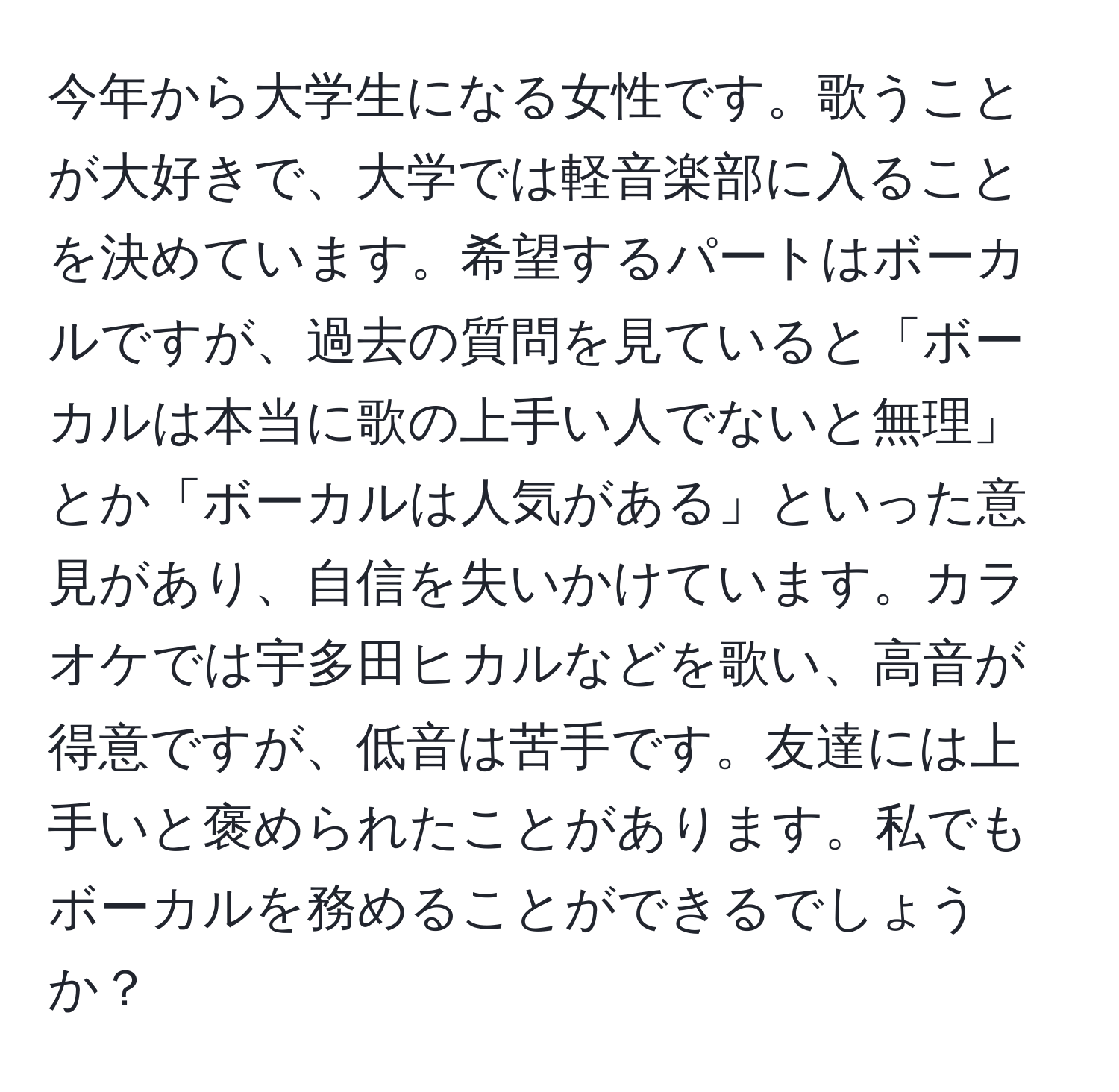 今年から大学生になる女性です。歌うことが大好きで、大学では軽音楽部に入ることを決めています。希望するパートはボーカルですが、過去の質問を見ていると「ボーカルは本当に歌の上手い人でないと無理」とか「ボーカルは人気がある」といった意見があり、自信を失いかけています。カラオケでは宇多田ヒカルなどを歌い、高音が得意ですが、低音は苦手です。友達には上手いと褒められたことがあります。私でもボーカルを務めることができるでしょうか？