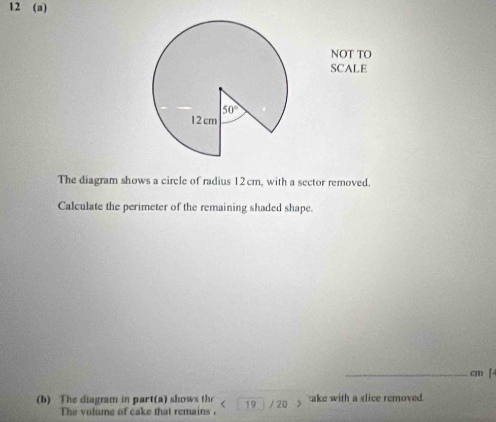 12 (a)
NOT TO
SCALE
The diagram shows a circle of radius 12cm, with a sector removed.
Calculate the perimeter of the remaining shaded shape.
_cm [
(b) The diagram in part(a) shows the 19 /20 > ake with a slice removed.
The volume of cake that remains.